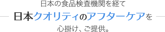 日本の食品検査機関を経て日本クオリティのアフターケアを心掛け、ご提供。