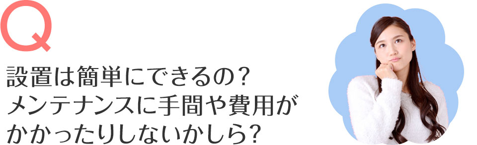 設置は簡単にできるの？メンテナンスに手間や費用がかかったりしないかしら？