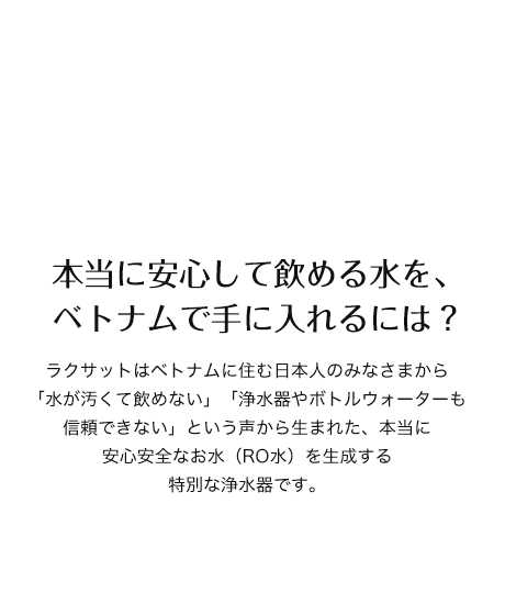 本当に安心して飲める水を、ベトナムで手に入れるには？　ラクサットはベトナムに住む日本人のみなさまから「水が汚くて飲めない」「浄水器やボトルウォーターも信頼できない」という声から生まれた、本当に安心安全なお水（RO水）を生成する特別な浄水器です。