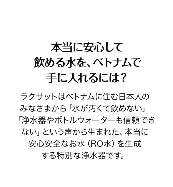 本当に安心して飲める水を、ベトナムで手に入れるには？　ラクサットはベトナムに住む日本人のみなさまから「水が汚くて飲めない」「浄水器やボトルウォーターも信頼できない」という声から生まれた、本当に安心安全なお水（RO水）を生成する特別な浄水器です。