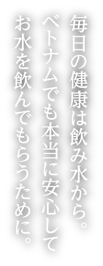 毎日の健康は飲み水から。ベトナムでも本当に安心してお水を飲んでもらうために。