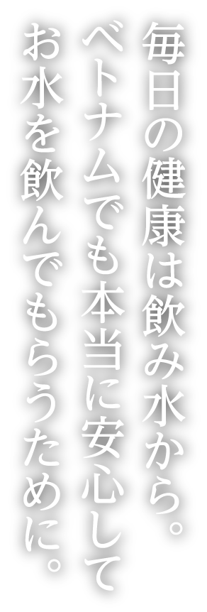 毎日の健康は飲み水から。ベトナムでも本当に安心してお水を飲んでもらうために。